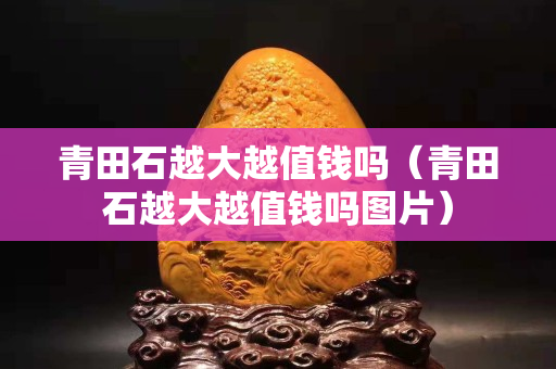 青田石越大越值钱吗（青田石越大越值钱吗图片）