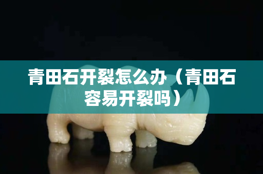 青田石开裂怎么办（青田石容易开裂吗）