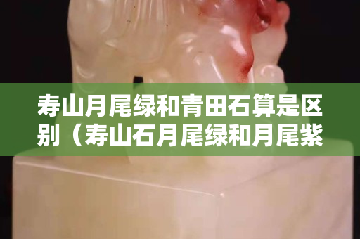 寿山月尾绿和青田石算是区别（寿山石月尾绿和月尾紫）