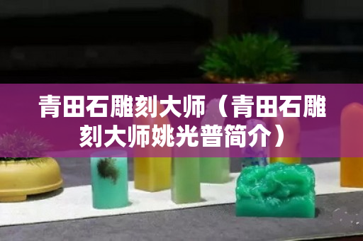青田石雕刻大师（青田石雕刻大师姚光普简介）