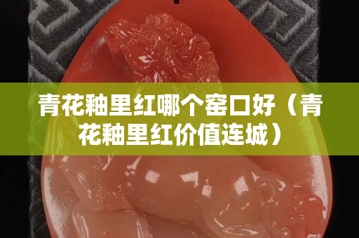 青花釉里红哪个窑口好（青花釉里红价值连城）