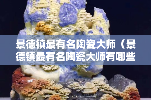景德镇最有名陶瓷大师（景德镇最有名陶瓷大师有哪些）