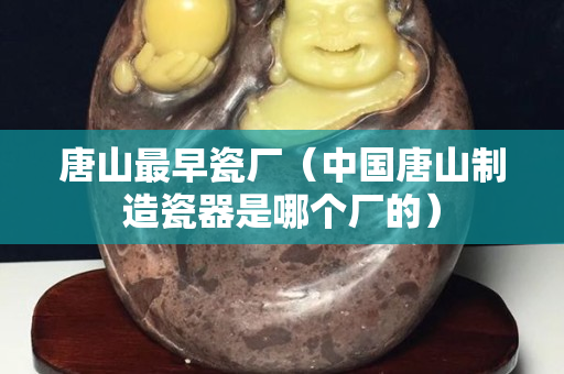 唐山最早瓷厂（中国唐山制造瓷器是哪个厂的）