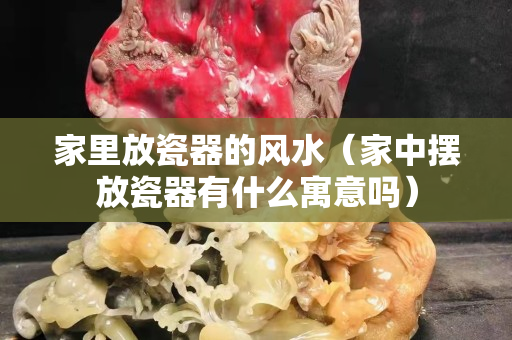 家里放瓷器的风水（家中摆放瓷器有什么寓意吗）