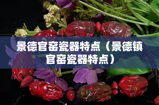 景德官窑瓷器特点（景德镇官窑瓷器特点）