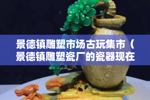 景德镇雕塑市场古玩集市（景德镇雕塑瓷厂的瓷器现在市场价多少？）