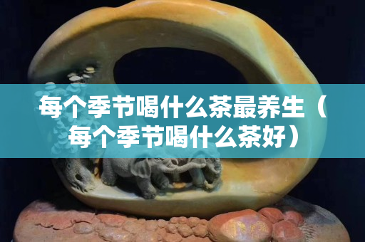 每个季节喝什么茶最养生（每个季节喝什么茶好）