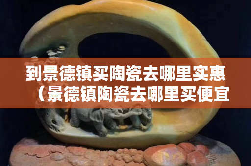 到景德镇买陶瓷去哪里实惠（景德镇陶瓷去哪里买便宜）