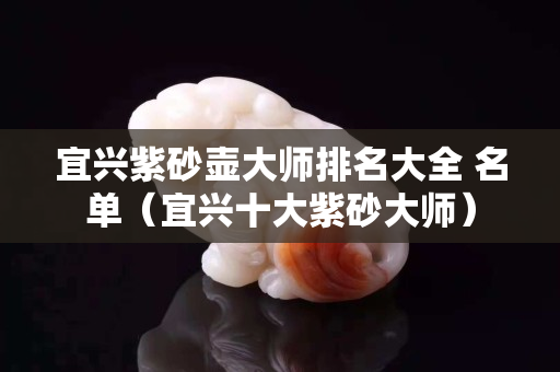 宜兴紫砂壶大师排名大全 名单（宜兴十大紫砂大师）