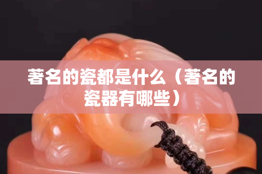 著名的瓷都是什么（著名的瓷器有哪些）