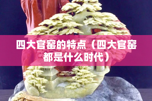 四大官窑的特点（四大官窑都是什么时代）