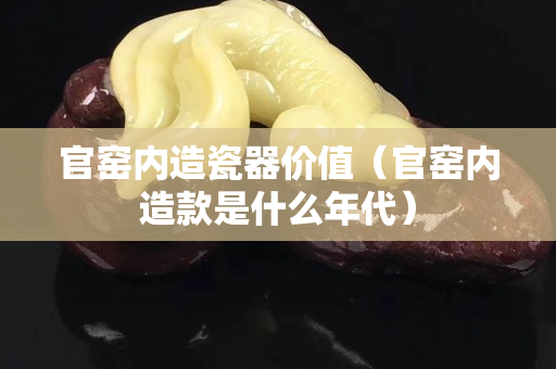 官窑内造瓷器价值（官窑内造款是什么年代）