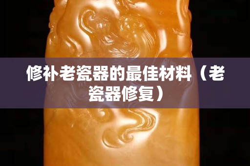修补老瓷器的最佳材料（老瓷器修复）
