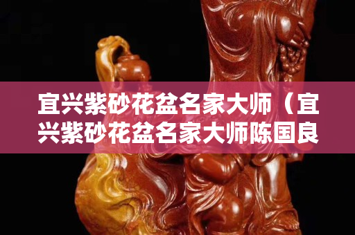 宜兴紫砂花盆名家大师（宜兴紫砂花盆名家大师陈国良）