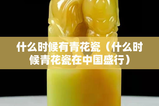 什么时候有青花瓷（什么时候青花瓷在中国盛行）