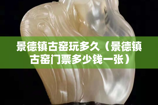 景德镇古窑玩多久（景德镇古窑门票多少钱一张）