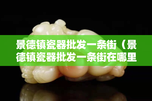 景德镇瓷器批发一条街（景德镇瓷器批发一条街在哪里）