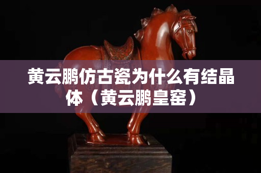 黄云鹏仿古瓷为什么有结晶体（黄云鹏皇窑）
