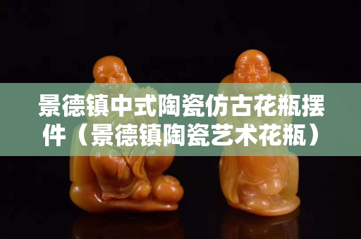 景德镇中式陶瓷仿古花瓶摆件（景德镇陶瓷艺术花瓶）