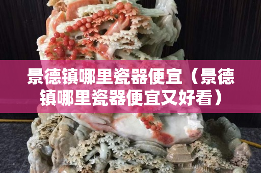 景德镇哪里瓷器便宜（景德镇哪里瓷器便宜又好看）
