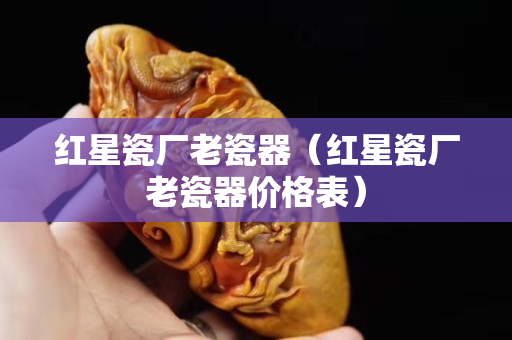 红星瓷厂老瓷器（红星瓷厂老瓷器价格表）