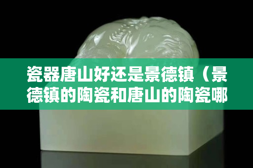 瓷器唐山好还是景德镇（景德镇的陶瓷和唐山的陶瓷哪个好）