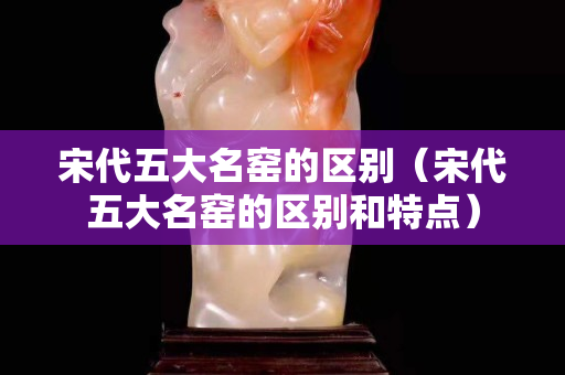 宋代五大名窑的区别（宋代五大名窑的区别和特点）