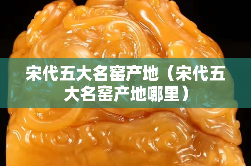 宋代五大名窑产地（宋代五大名窑产地哪里）