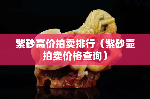 紫砂高价拍卖排行（紫砂壶拍卖价格查询）