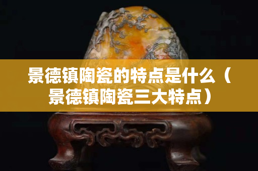 景德镇陶瓷的特点是什么（景德镇陶瓷三大特点）