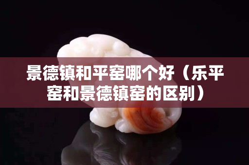 景德镇和平窑哪个好（乐平窑和景德镇窑的区别）