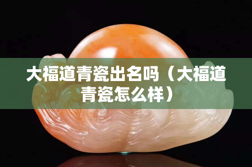 大福道青瓷出名吗（大福道青瓷怎么样）