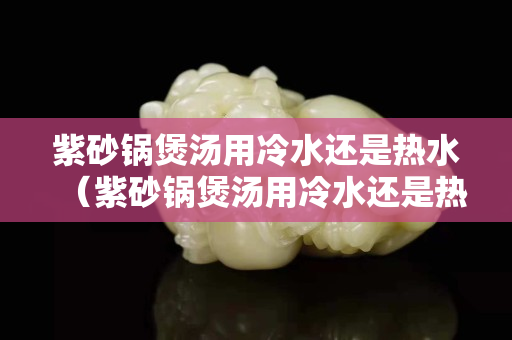 紫砂锅煲汤用冷水还是热水（紫砂锅煲汤用冷水还是热水）
