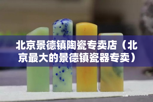北京景德镇陶瓷专卖店（北京最大的景德镇瓷器专卖）