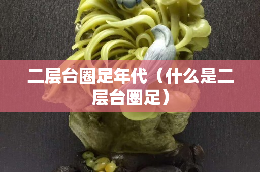 二层台圈足年代（什么是二层台圈足）