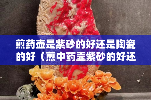 煎药壶是紫砂的好还是陶瓷的好（煎中药壶紫砂的好还是陶瓷的好）