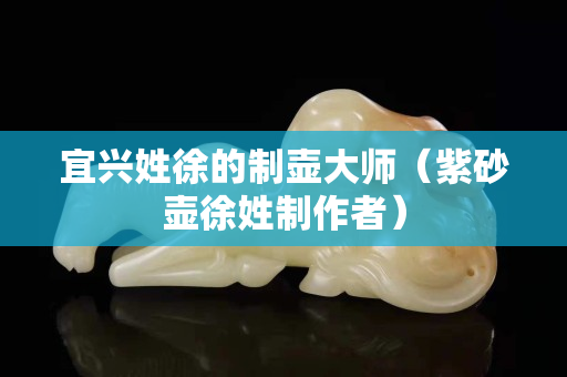 宜兴姓徐的制壶大师（紫砂壶徐姓制作者）