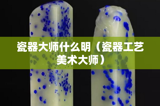 瓷器大师什么明（瓷器工艺美术大师）