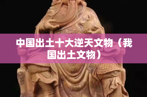 中国出土十大逆天文物（我国出土文物）