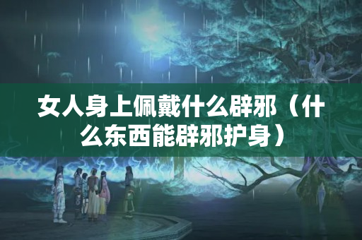 女人身上佩戴什么辟邪（什么东西能辟邪护身）