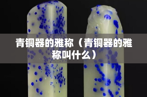 青铜器的雅称（青铜器的雅称叫什么）