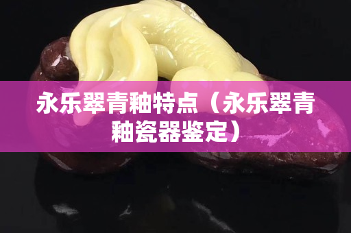永乐翠青釉特点（永乐翠青釉瓷器鉴定）