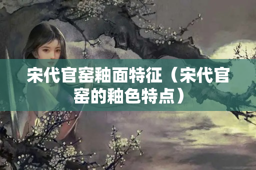 宋代官窑釉面特征（宋代官窑的釉色特点）