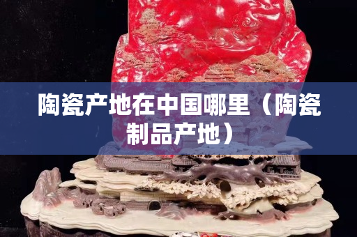 陶瓷产地在中国哪里（陶瓷制品产地）