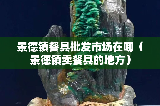 景德镇餐具批发市场在哪（景德镇卖餐具的地方）
