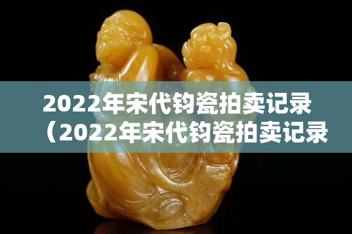 2022年宋代钧瓷拍卖记录（2022年宋代钧瓷拍卖记录表）