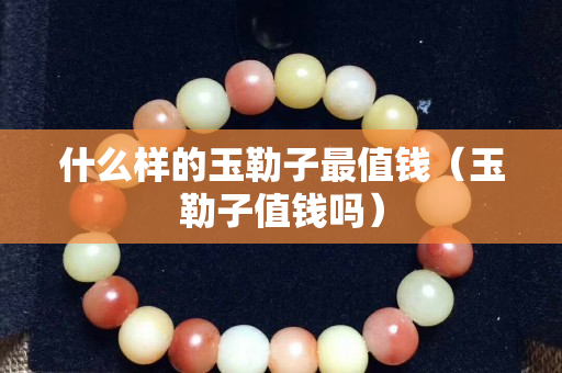 什么样的玉勒子最值钱（玉勒子值钱吗）