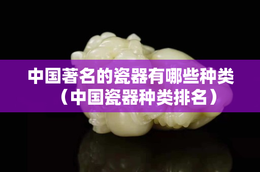 中国著名的瓷器有哪些种类（中国瓷器种类排名）
