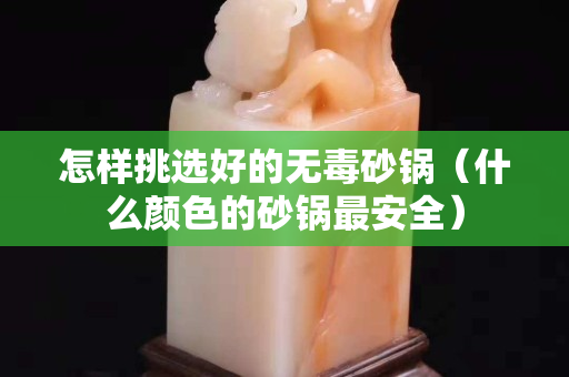 怎样挑选好的无毒砂锅（什么颜色的砂锅最安全）