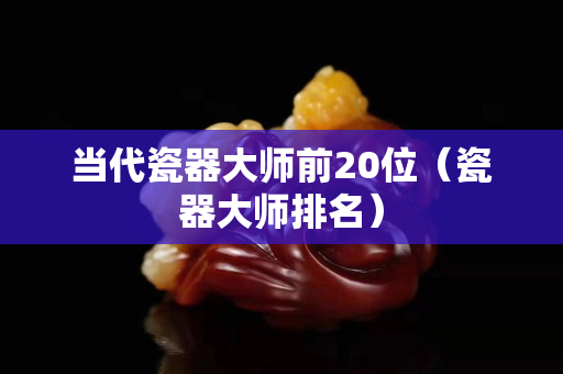 当代瓷器大师前20位（瓷器大师排名）